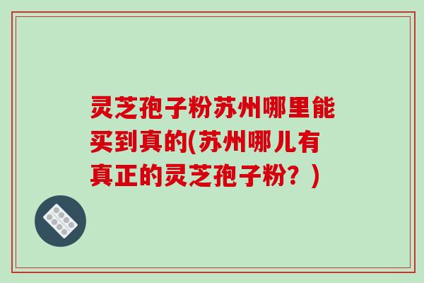 灵芝孢子粉苏州哪里能买到真的(苏州哪儿有真正的灵芝孢子粉？)