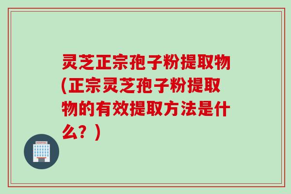 灵芝正宗孢子粉提取物(正宗灵芝孢子粉提取物的有效提取方法是什么？)