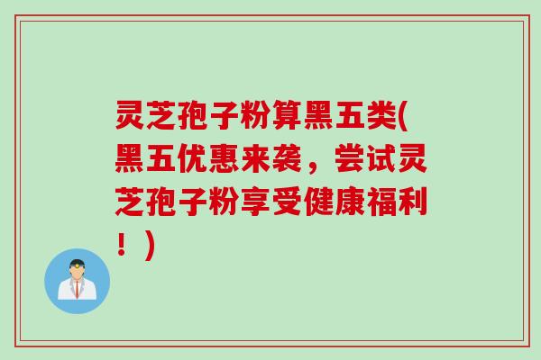 灵芝孢子粉算黑五类(黑五优惠来袭，尝试灵芝孢子粉享受健康福利！)