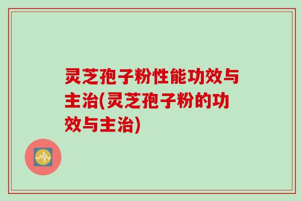 灵芝孢子粉性能功效与主治(灵芝孢子粉的功效与主治)