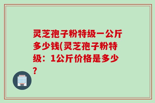 灵芝孢子粉特级一公斤多少钱(灵芝孢子粉特级：1公斤价格是多少？
