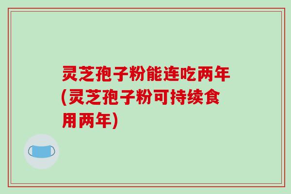 灵芝孢子粉能连吃两年(灵芝孢子粉可持续食用两年)