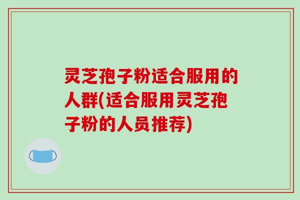 灵芝孢子粉适合服用的人群(适合服用灵芝孢子粉的人员推荐)