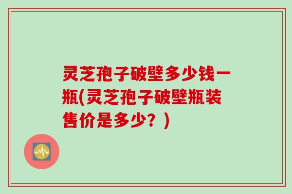 灵芝孢子破壁多少钱一瓶(灵芝孢子破壁瓶装售价是多少？)