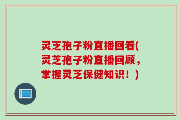 灵芝孢子粉直播回看(灵芝孢子粉直播回顾，掌握灵芝保健知识！)