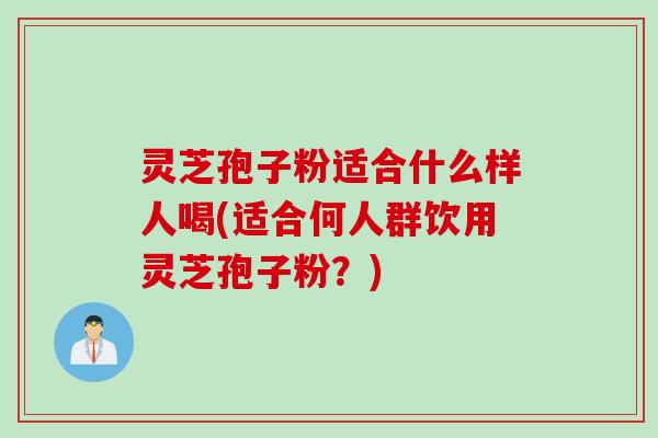 灵芝孢子粉适合什么样人喝(适合何人群饮用灵芝孢子粉？)