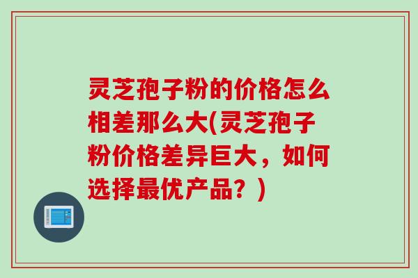 灵芝孢子粉的价格怎么相差那么大(灵芝孢子粉价格差异巨大，如何选择最优产品？)
