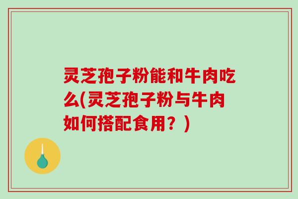 灵芝孢子粉能和牛肉吃么(灵芝孢子粉与牛肉如何搭配食用？)