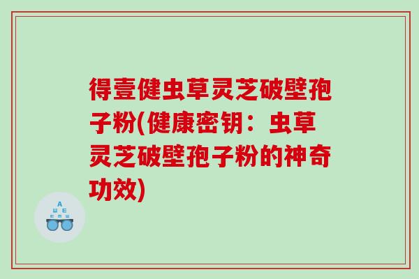 得壹健虫草灵芝破壁孢子粉(健康密钥：虫草灵芝破壁孢子粉的神奇功效)