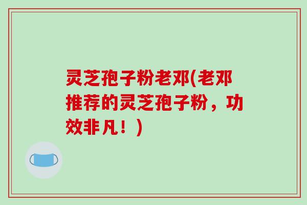 灵芝孢子粉老邓(老邓推荐的灵芝孢子粉，功效非凡！)