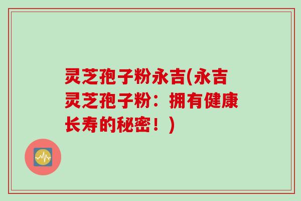 灵芝孢子粉永吉(永吉灵芝孢子粉：拥有健康长寿的秘密！)