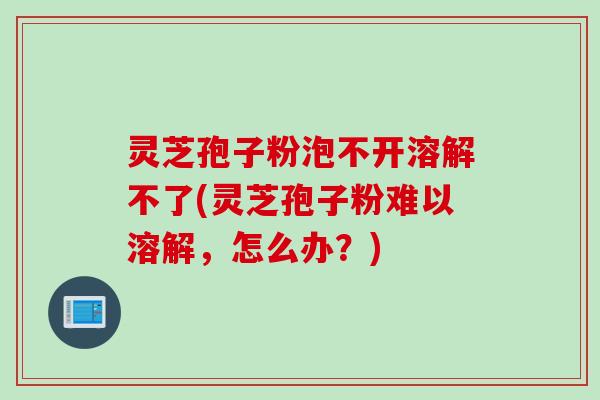 灵芝孢子粉泡不开溶解不了(灵芝孢子粉难以溶解，怎么办？)