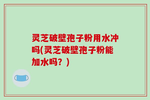 灵芝破壁孢子粉用水冲吗(灵芝破壁孢子粉能加水吗？)