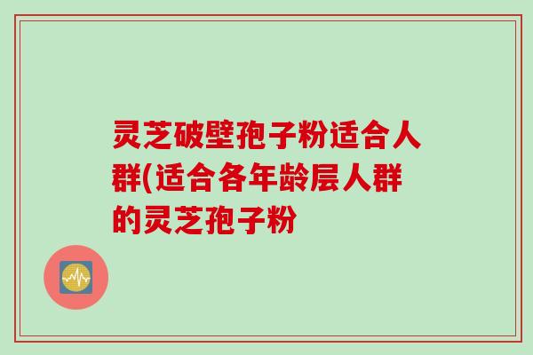 灵芝破壁孢子粉适合人群(适合各年龄层人群的灵芝孢子粉