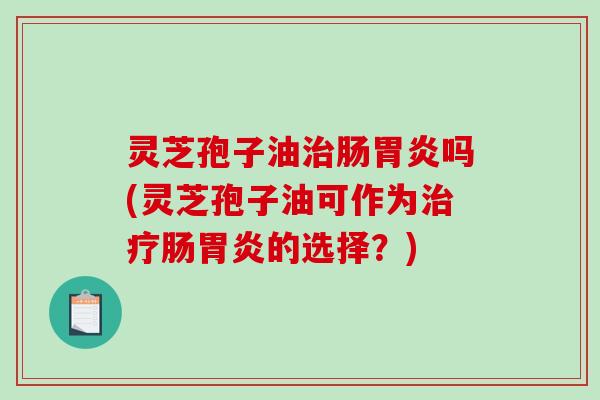 灵芝孢子油治肠胃炎吗(灵芝孢子油可作为治疗肠胃炎的选择？)