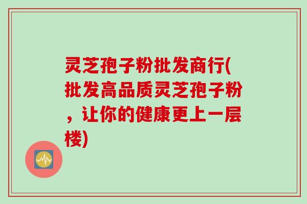 灵芝孢子粉批发商行(批发高品质灵芝孢子粉，让你的健康更上一层楼)