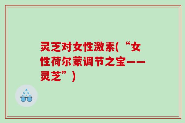 灵芝对女性激素(“女性荷尔蒙调节之宝——灵芝”)