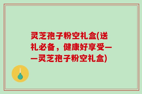灵芝孢子粉空礼盒(送礼必备，健康好享受——灵芝孢子粉空礼盒)