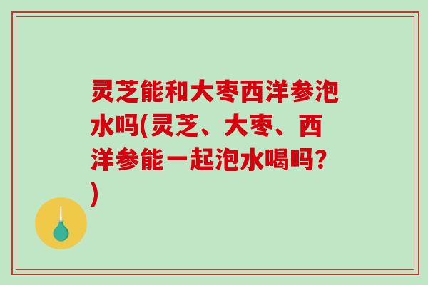 灵芝能和大枣西洋参泡水吗(灵芝、大枣、西洋参能一起泡水喝吗？)