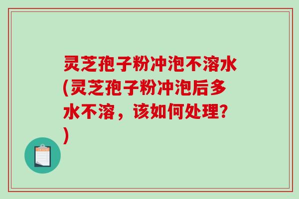 灵芝孢子粉冲泡不溶水(灵芝孢子粉冲泡后多水不溶，该如何处理？)