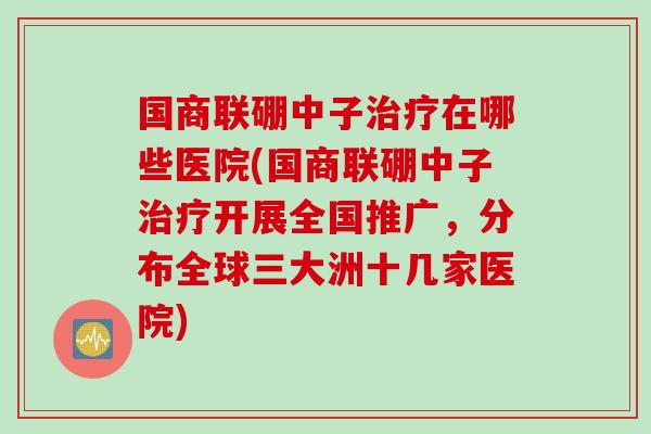 国商联硼中子治疗在哪些医院(国商联硼中子治疗开展全国推广，分布全球三大洲十几家医院)