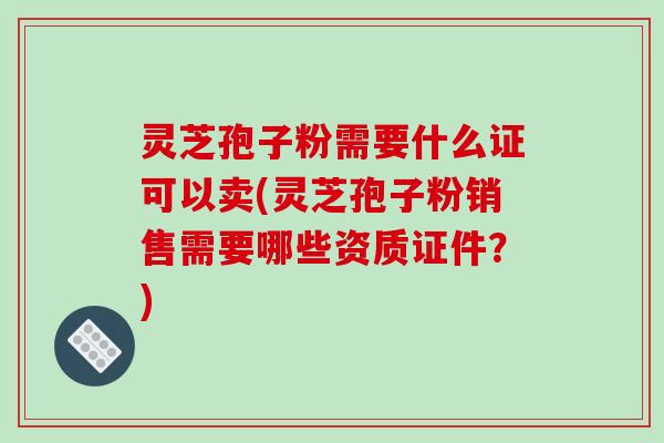 灵芝孢子粉需要什么证可以卖(灵芝孢子粉销售需要哪些资质证件？)