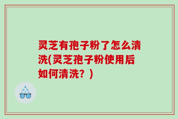 灵芝有孢子粉了怎么清洗(灵芝孢子粉使用后如何清洗？)
