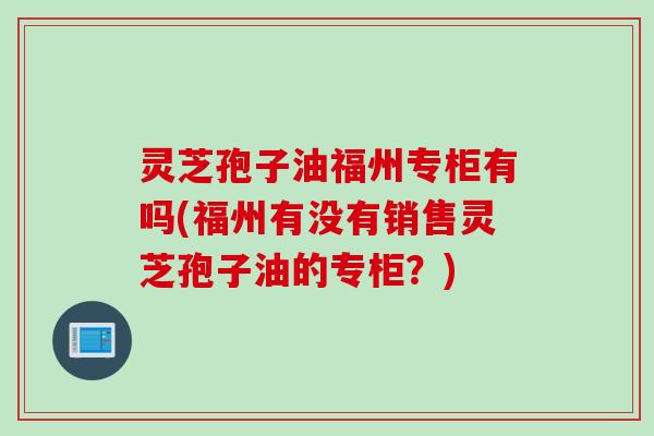 灵芝孢子油福州专柜有吗(福州有没有销售灵芝孢子油的专柜？)