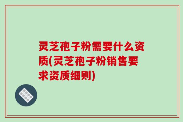 灵芝孢子粉需要什么资质(灵芝孢子粉销售要求资质细则)