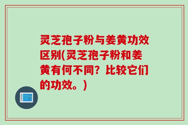 灵芝孢子粉与姜黄功效区别(灵芝孢子粉和姜黄有何不同？比较它们的功效。)