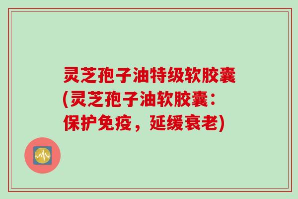 灵芝孢子油特级软胶囊(灵芝孢子油软胶囊：保护免疫，延缓衰老)