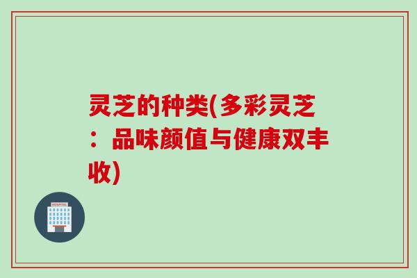 灵芝的种类(多彩灵芝：品味颜值与健康双丰收)