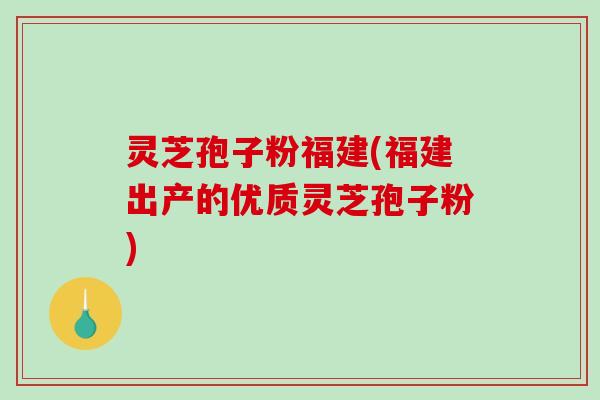 灵芝孢子粉福建(福建出产的优质灵芝孢子粉)