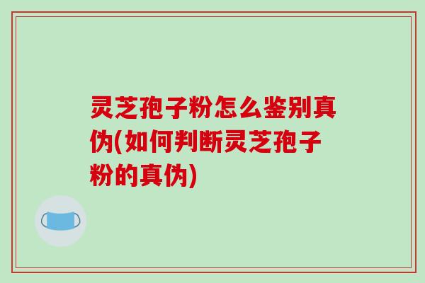 灵芝孢子粉怎么鉴别真伪(如何判断灵芝孢子粉的真伪)