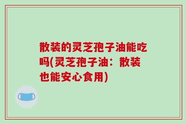 散装的灵芝孢子油能吃吗(灵芝孢子油：散装也能安心食用)