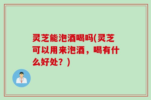 灵芝能泡酒喝吗(灵芝可以用来泡酒，喝有什么好处？)