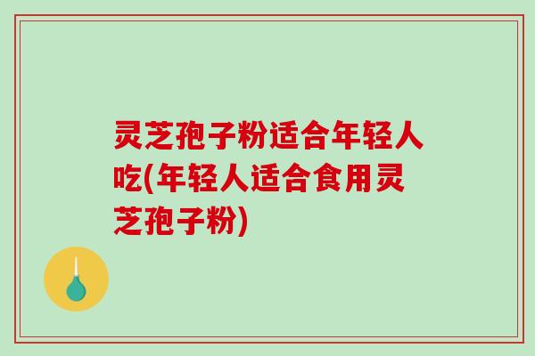 灵芝孢子粉适合年轻人吃(年轻人适合食用灵芝孢子粉)