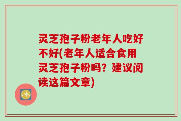 灵芝孢子粉老年人吃好不好(老年人适合食用灵芝孢子粉吗？建议阅读这篇文章)
