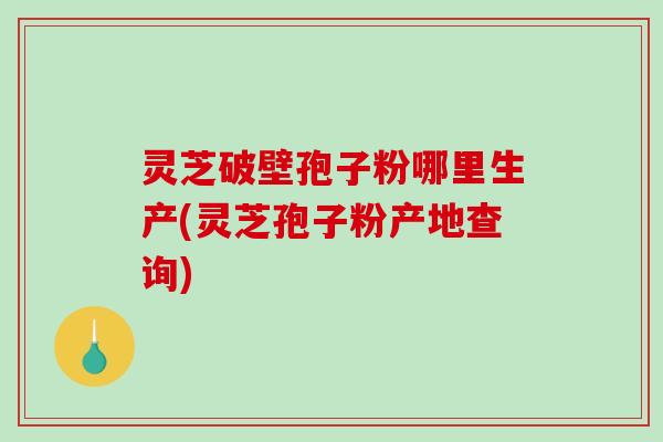 灵芝破壁孢子粉哪里生产(灵芝孢子粉产地查询)