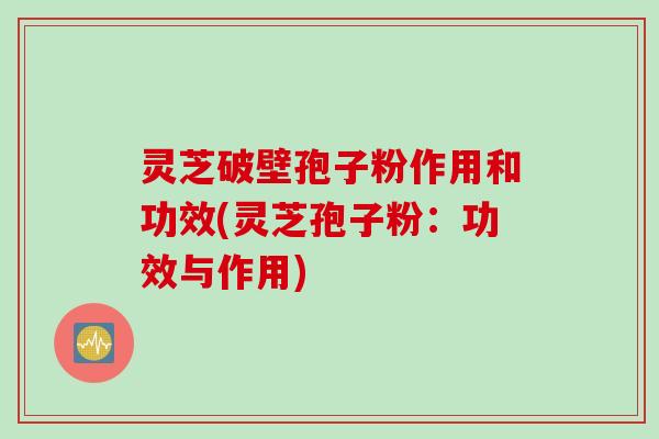 灵芝破壁孢子粉作用和功效(灵芝孢子粉:功效与作用) 灵芝破壁孢子粉作用和功效(灵芝孢子粉:功效与作用)