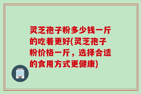 灵芝孢子粉多少钱一斤的吃着更好(灵芝孢子粉价格一斤，选择合适的食用方式更健康)