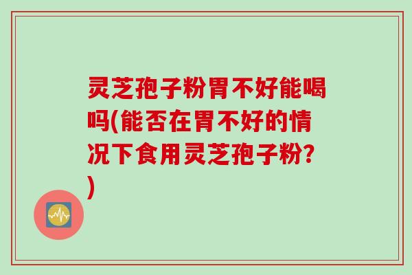 灵芝孢子粉胃不好能喝吗(能否在胃不好的情况下食用灵芝孢子粉？)