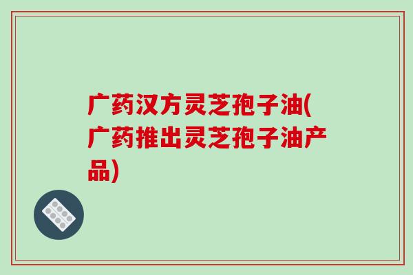 广药汉方灵芝孢子油(广药推出灵芝孢子油产品)