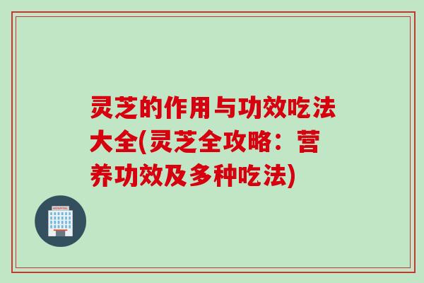 灵芝的作用与功效吃法大全(灵芝全攻略：营养功效及多种吃法)