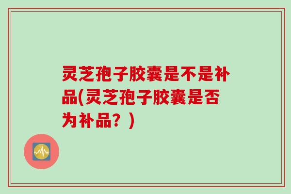 灵芝孢子胶囊是不是补品(灵芝孢子胶囊是否为补品？)