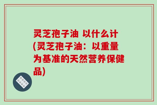 灵芝孢子油 以什么计(灵芝孢子油：以重量为基准的天然营养保健品)