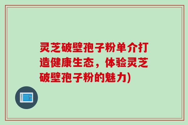 灵芝破壁孢子粉单介打造健康生态，体验灵芝破壁孢子粉的魅力)
