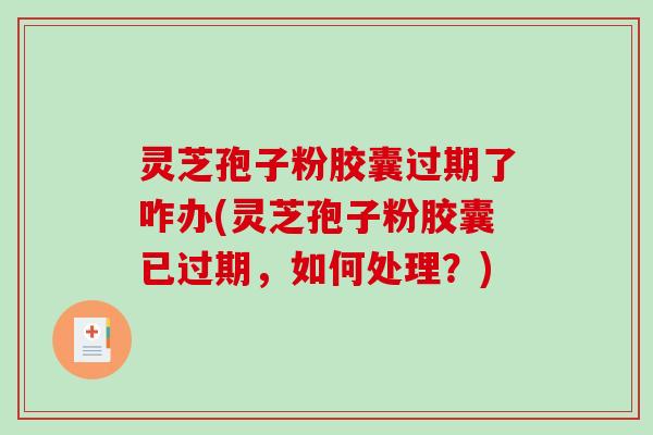 灵芝孢子粉胶囊过期了咋办(灵芝孢子粉胶囊已过期，如何处理？)