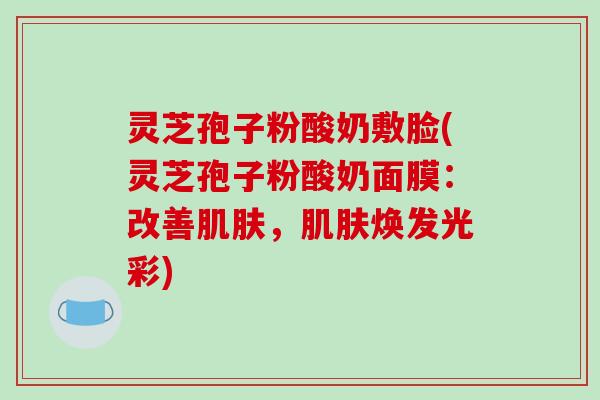 灵芝孢子粉酸奶敷脸(灵芝孢子粉酸奶面膜：改善肌肤，肌肤焕发光彩)