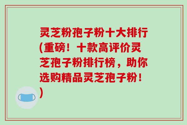 灵芝粉孢子粉十大排行(重磅！十款高评价灵芝孢子粉排行榜，助你选购精品灵芝孢子粉！)